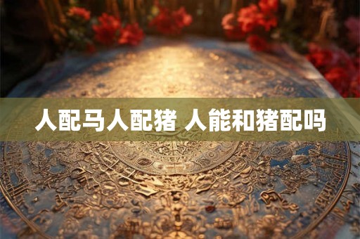 人配马人配猪 人能和猪配吗