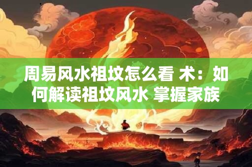 周易风水祖坟怎么看 术：如何解读祖坟风水 掌握家族命运