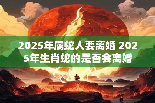 2025年属蛇人要离婚 2025年生肖蛇的是否会离婚