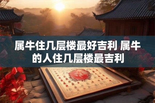 属牛住几层楼最好吉利 属牛的人住几层楼最吉利
