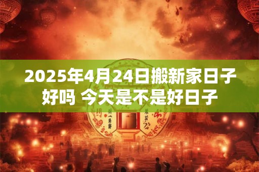 2025年4月24日搬新家日子好吗 今天是不是好日子