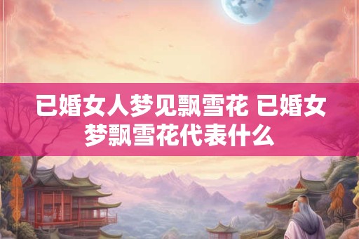 已婚女人梦见飘雪花 已婚女梦飘雪花代表什么