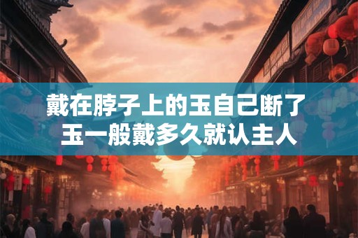 戴在脖子上的玉自己断了 玉一般戴多久就认主人 戴在脖子上的玉自己断了 玉一般戴多久就认主人