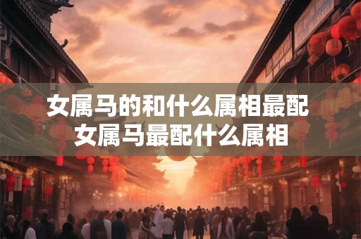 女属马的和什么属相最配 女属马最配什么属相