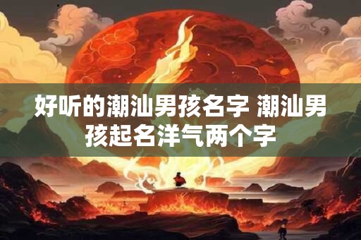 好听的潮汕男孩名字 潮汕男孩起名洋气两个字 好听的潮汕男孩名字 潮汕男孩起名洋气两个字