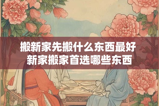 搬新家先搬什么东西最好 新家搬家首选哪些东西