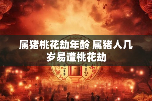 属猪桃花劫年龄 属猪人几岁易遭桃花劫