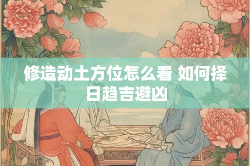 修造动土方位怎么看 如何择日趋吉避凶