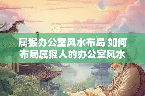 属猴办公室风水布局 如何布局属猴人的办公室风水 属猴办公室风水布局 如何布局属猴人的办公室风水