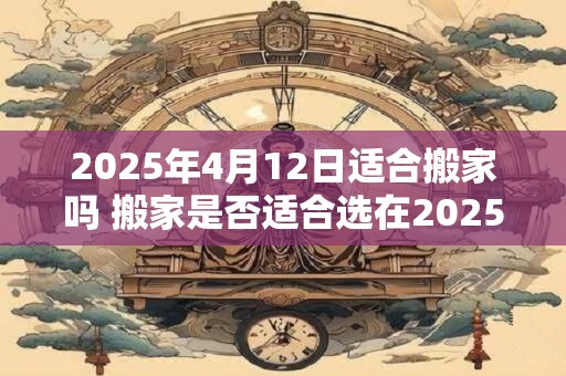 2025年4月12日适合搬家吗 搬家是否适合选在2025年4月12日 2025年4月12日适合搬家吗 搬家是否适合选在2025年4月12日