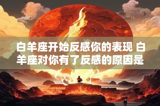 白羊座开始反感你的表现 白羊座对你有了反感的原因是什么 白羊座开始反感你的表现 白羊座对你有了反感的原因是什么