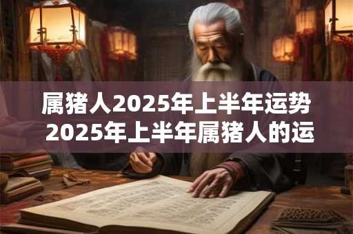 属猪人2025年上半年运势 2025年上半年属猪人的运势如何