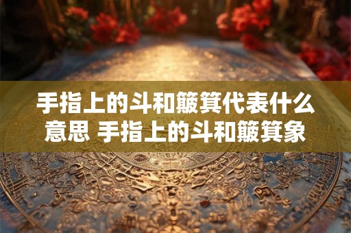 手指上的斗和簸箕代表什么意思 手指上的斗和簸箕象征着什么
