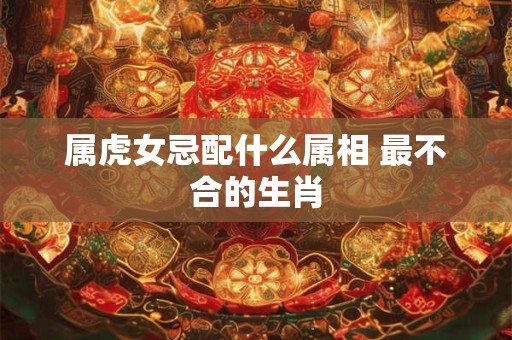 属虎女忌配什么属相 最不合的生肖