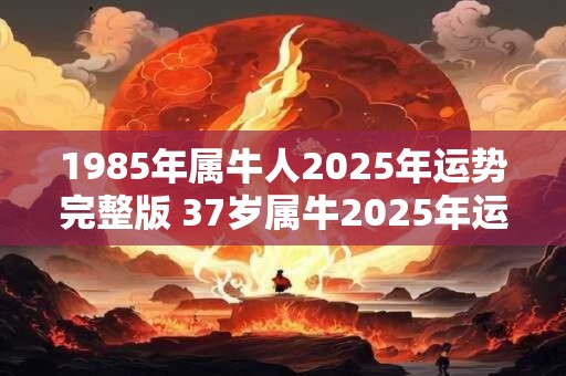 1985年属牛人2025年运势完整版 37岁属牛2025年运气好不好