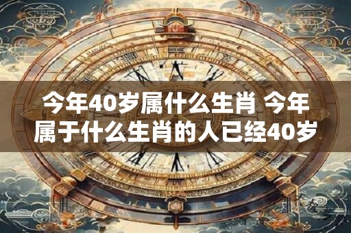 今年40岁属什么生肖 今年属于什么生肖的人已经40岁了