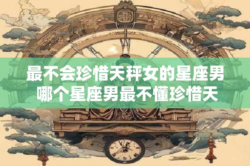 最不会珍惜天秤女的星座男 哪个星座男最不懂珍惜天秤女
