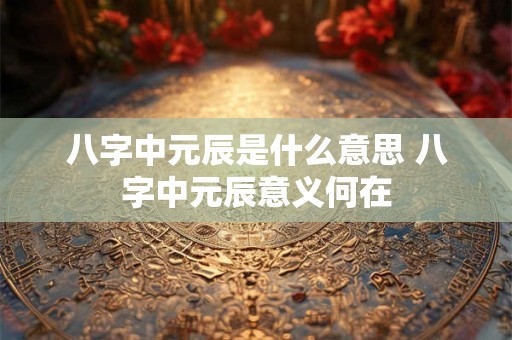 八字中元辰是什么意思 八字中元辰意义何在