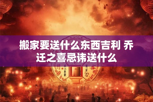 搬家要送什么东西吉利 乔迁之喜忌讳送什么