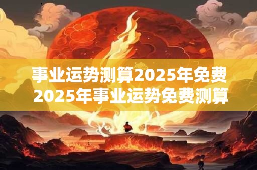 事业运势测算2025年免费 2025年事业运势免费测算 事业运势测算2025年免费 2025年事业运势免费测算