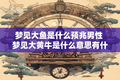 梦见大鱼是什么预兆男性 梦见大黄牛是什么意思有什么预兆