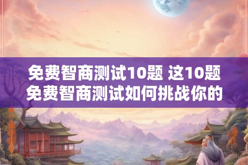 免费智商测试10题 这10题免费智商测试如何挑战你的智商 免费智商测试10题 这10题免费智商测试如何挑战你的智商