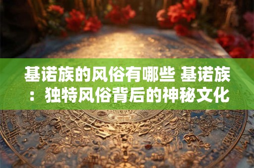 基诺族的风俗有哪些 基诺族：独特风俗背后的神秘文化魅力
