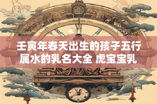 壬寅年春天出生的孩子五行属水的乳名大全 虎宝宝乳名宜用字