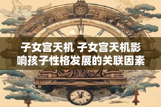 子女宫天机 子女宫天机影响孩子性格发展的关联因素是哪些