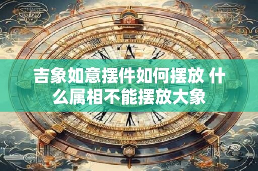 吉象如意摆件如何摆放 什么属相不能摆放大象