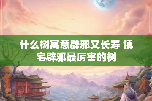 什么树寓意辟邪又长寿 镇宅辟邪最厉害的树