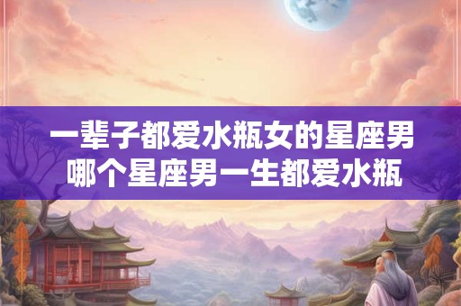 一辈子都爱水瓶女的星座男 哪个星座男一生都爱水瓶女