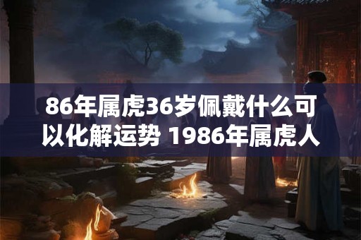 86年属虎36岁佩戴什么可以化解运势 1986年属虎人永远最旺的颜色