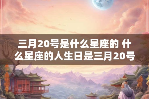 三月20号是什么星座的 什么星座的人生日是三月20号 三月20号是什么星座的 什么星座的人生日是三月20号