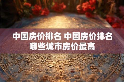 中国房价排名 中国房价排名哪些城市房价最高 中国房价排名 中国房价排名哪些城市房价最高