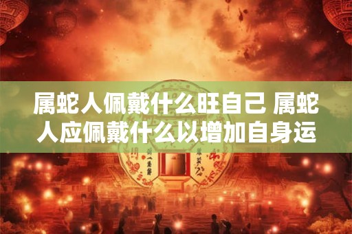 属蛇人佩戴什么旺自己 属蛇人应佩戴什么以增加自身运势