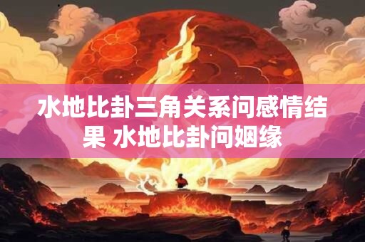 水地比卦三角关系问感情结果 水地比卦问姻缘