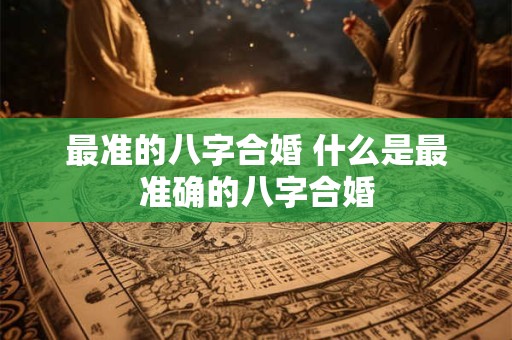 最准的八字合婚 什么是最准确的八字合婚 最准的八字合婚 什么是最准确的八字合婚