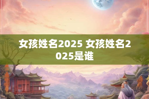 女孩姓名2025 女孩姓名2025是谁 女孩姓名2025 女孩姓名2025是谁