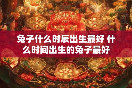 兔子什么时辰出生最好 什么时间出生的兔子最好