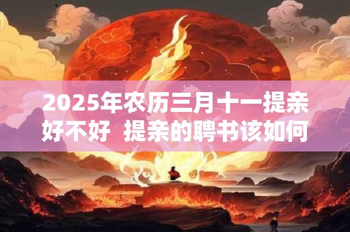 2025年农历三月十一提亲好不好  提亲的聘书该如何写