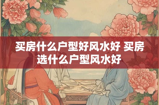 买房什么户型好风水好 买房选什么户型风水好