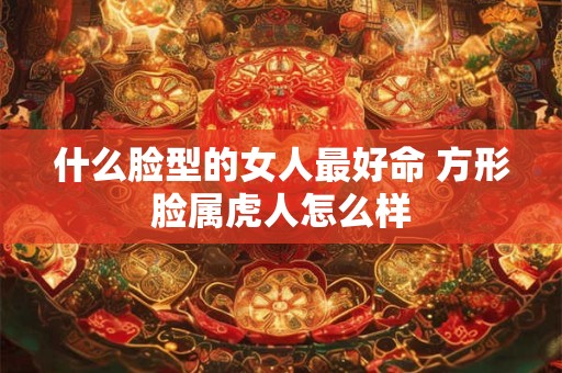什么脸型的女人最好命 方形脸属虎人怎么样