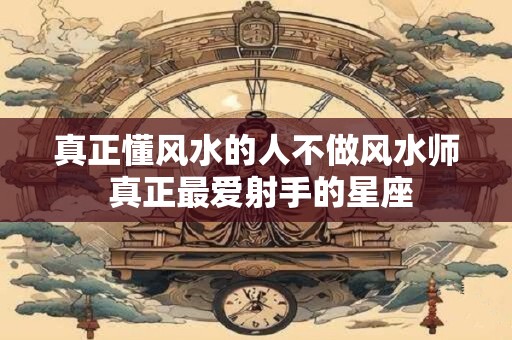 真正懂风水的人不做风水师 真正最爱射手的星座 真正懂风水的人不做风水师 真正最爱射手的星座