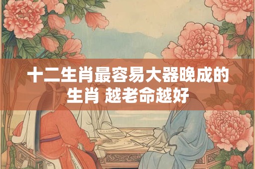 十二生肖最容易大器晚成的生肖 越老命越好 十二生肖最容易大器晚成的生肖 越老命越好