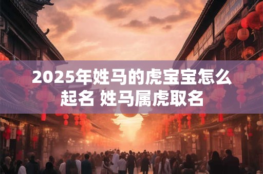2025年姓马的虎宝宝怎么起名 姓马属虎取名