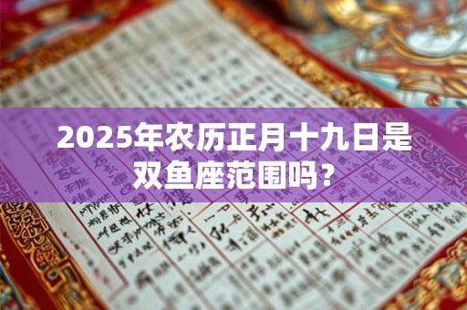 2025年农历正月十九日是双鱼座范围吗？