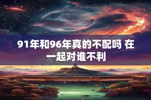 91年和96年真的不配吗 在一起对谁不利