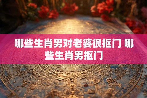 哪些生肖男对老婆很抠门 哪些生肖男抠门