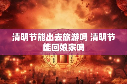 清明节能出去旅游吗 清明节能回娘家吗 清明节能出去旅游吗 清明节能回娘家吗